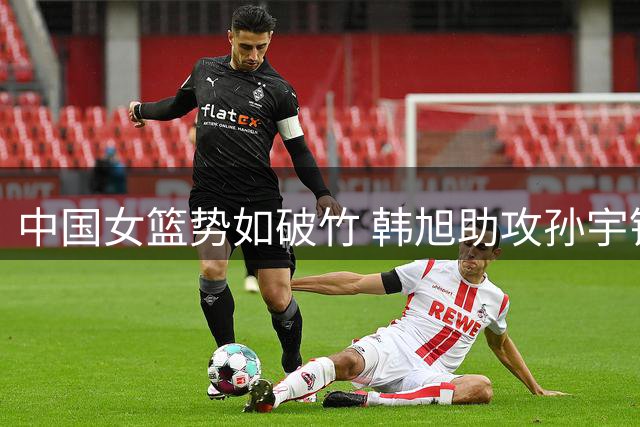 中国女篮势如破竹 韩旭助攻孙宇锁定胜局
