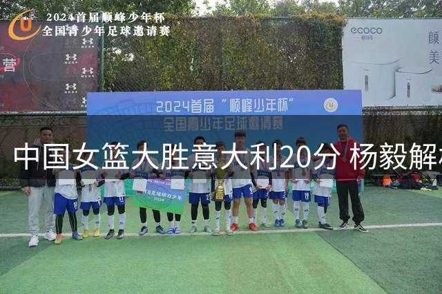 中国女篮大胜意大利20分 杨毅解析关键制胜因素